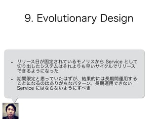 9. Evolutionary Design
• リリース日が固定されているモノリスから Service として
切り出したシステムはそれよりも早いサイクルでリリース
できるようになった
• 期間限定と思っていたはずが、結果的には長期間運用する
ことになるのはありがちなパターン、長期運用できない
Service にはならないようにすべき
 