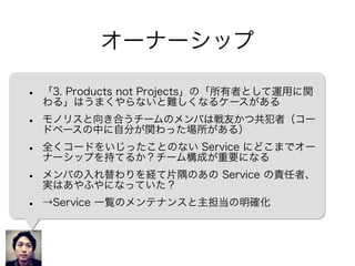 オーナーシップ
• 「3. Products not Projects」の「所有者として運用に関
わる」はうまくやらないと難しくなるケースがある
• モノリスと向き合うチームのメンバは戦友かつ共犯者（コー
ドベースの中に自分が関わった場所がある）
• 全くコードをいじったことのない Service にどこまでオー
ナーシップを持てるか？チーム構成が重要になる
• メンバの入れ替わりを経て片隅のあの Service の責任者、
実はあやふやになっていた？
• →Service の一覧、主担当を明確にする
 