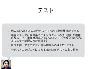テスト
• 他の Service との結合テストで初めて動作検証ができる
• 場合によっては異常系のテストパターンの洗い出しが複雑
になる（例：重要度の高い Service とそうでない Service
とでエラー処理の方針が違う）
• 自信を持って大丈夫だと言い切れるのは E2E テスト
• →テストエンジニアによる Selenium テストの取り組み
 