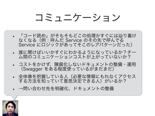 コミュニケーション
• 「コード読め」がそもそもどこの処理かすぐには り着け
なくなる（例：呼んだ Service のその先で呼んでる
Service にロジックがあってそこのレアパターンだった）
• 誰に聞けばいいかすぐにわかるようになっているか？チー
ム間のコミュニケーションコストが上がっていないか？
• コストをかけず、陳腐化しないドキュメントの整備・運用
（Swagger をある程度使っているがまだまだ）
• 全体像を把握している人（必要な情報にもれなくアクセス
する方法を知っていて意思決定できる人）がいるか？
• →問い合わせ先を整理、ドキュメントの整備
 
