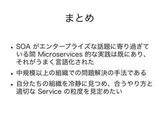 まとめ
•SOA がエンタープライズな話題に寄り過ぎて
いる間 Microservices 的な実践は既にあり、
それがうまく言語化された
•中規模以上の組織での問題解決の手法である
•自分たちの組織を冷静に見つめ、合うやり方と
適切な Service の粒度を見定めたい
 