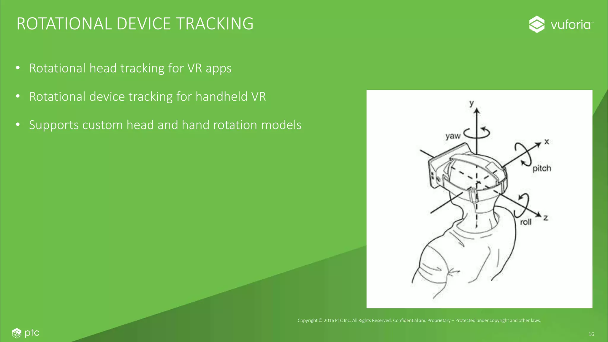 16
• Rotational head tracking for VR apps
• Rotational device tracking for handheld VR
• Supports custom head and hand rotation models
ROTATIONAL DEVICE TRACKING
Copyright © 2016 PTC Inc. All Rights Reserved. Confidential and Proprietary – Protected under copyright and other laws.
 