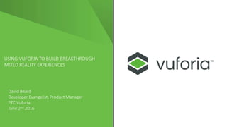 USING VUFORIA TO BUILD BREAKTHROUGH
MIXED REALITY EXPERIENCES
David Beard
Developer Evangelist, Product Manager
PTC Vuforia
June 2nd 2016
 