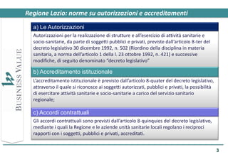 Regione Lazio: norme su autorizzazioni e accreditamenti
  a) Le Autorizzazioni
  Autorizzazioni per la realizzazione di strutture e all’esercizio di attività sanitarie e
  socio-sanitarie, da parte di soggetti pubblici e privati, previste dall’articolo 8-ter del
  decreto legislativo 30 dicembre 1992, n. 502 (Riordino della disciplina in materia
  sanitaria, a norma dell’articolo 1 della l. 23 ottobre 1992, n. 421) e successive
  modifiche, di seguito denominato “decreto legislativo”

  b) Accreditamento istituzionale
  L’accreditamento istituzionale è previsto dall’articolo 8-quater del decreto legislativo,
  attraverso il quale si riconosce ai soggetti autorizzati, pubblici e privati, la possibilità
  di esercitare attività sanitarie e socio-sanitarie a carico del servizio sanitario
  regionale;

  c) Accordi contrattuali
  Gli accordi contrattuali sono previsti dall’articolo 8-quinquies del decreto legislativo,
  mediante i quali la Regione e le aziende unità sanitarie locali regolano i reciproci
  rapporti con i soggetti, pubblici e privati, accreditati.


                                                                                                 3
 