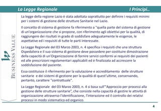 La Legge Regionale                                                            I Principi..
 La legge della regione Lazio è stata adottata soprattutto per definire i requisiti minimi
 per i sistemi di gestione delle strutture Sanitarie nel Lazio.
 Il concetto di sistema di gestione fa riferimento a "quella parte del sistema di gestione
 di un'organizzazione che si propone, con riferimento agli obiettivi per la qualità, di
 raggiungere dei risultati in grado di soddisfare adeguatamente le esigenze, le
 aspettative ed i requisiti di tutte le parti interessate.
 La Legge Regionale del 03 Marzo 2003, n. 4 specifica i requisiti che una struttura
 Ospedaliera e il suo sistema di gestione deve possedere per costituire dimostrazione
 della capacità di un'Organizzazione di fornire servizi conformi ai requisiti dei pazienti
 ed alle prescrizioni regolamentari applicabili ed è finalizzata ad accrescere la
 soddisfazione del paziente.
 Essa costituisce il riferimento per la valutazione e accreditamento delle strutture
 sanitarie e dei sistemi di gestione per la qualità di quest’ultime, conservando,
 pertanto, carattere "contrattuale".
 La Legge Regionale del 03 Marzo 2003, n. 4 si basa sull’"Approccio per processi alla
 gestione delle strutture sanitarie”, che consiste nella capacità di gestire le attività di
 organizzazione attraverso l'identificazione, l’interazione ed il controllo dei relativi
 processi in modo sistematico ed organico.
                                                                                              4
 