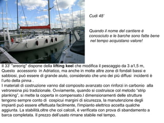 Il 33' "areorig" dispone della  lifting keel  che modifica il pescaggio da 3 a1,5 m, Questo  accessorio  in Adriatico, ma anche in molte altre zone di fondali bassi e sabbiosi, può essere di grande aiuto, considerato che uno dei più diffusi  incidenti è  l’urto della pinna . I materiali di costruzione vanno dal composito avanzato con rinforzi in carbonio  alla vetroresina più tradizionale. Ovviamente, quando si costruisce col metodo “strip planking”, si mette la coperta in compensato.I dimensionamenti delle strutture tengono sempre conto di  cospicui margini di sicurezza, la manutenzione degli impianti può essere effettuata facilmente, l'impianto elettrico accetta qualche aggiunta. La stabilità,oltre che coi calcoli, è verificata con prova di sbandamento a barca completata. Il prezzo dell’usato rimane stabile nel tempo. Cudi 48’ Quando il nome del cantiere è conosciuto e le barche sono fatte bene  nel tempo acquistano valore! 