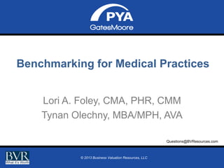 Benchmarking for Medical Practices
Lori A. Foley, CMA, PHR, CMM
Tynan Olechny, MBA/MPH, AVA
Questions@BVResources.com
Prepared for BVR 2013 Online Symposium on Healthcare Valuation Part 7
July 30, 20132013 Business Valuation Resources, LLC
©
© 2013 Business Valuation Resources, LLC

Page 0

 