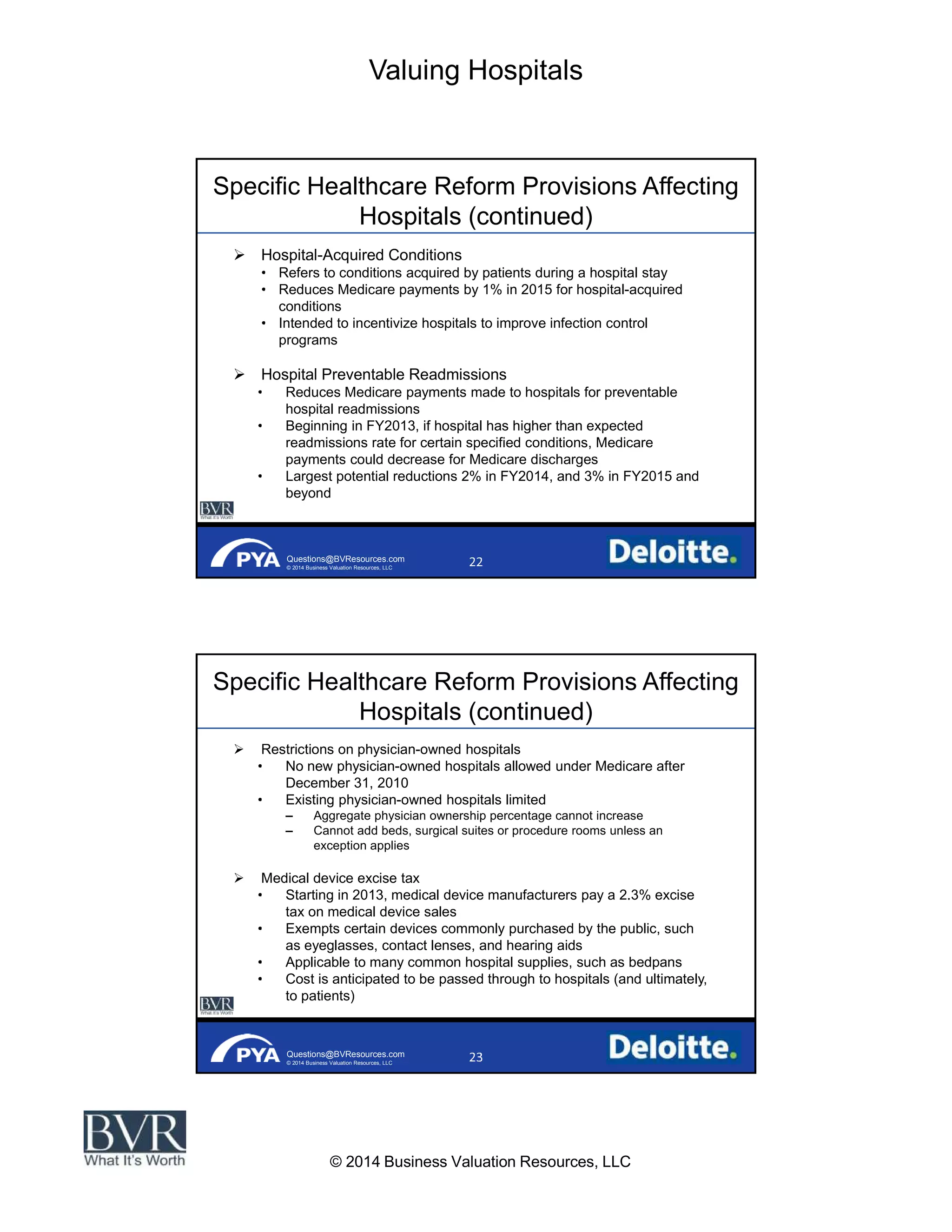 Valuing Hospitals
© 2014 Business Valuation Resources, LLC
Questions@BVResources.com
© 2014 Business Valuation Resources, LLC
Specific Healthcare Reform Provisions Affecting
Hospitals (continued)
Hospital-Acquired Conditions
Refers to conditions acquired by patients during a hospital stay
Reduces Medicare payments by 1% in 2015 for hospital-acquired
conditions
Intended to incentivize hospitals to improve infection control
programs
Hospital Preventable Readmissions
Reduces Medicare payments made to hospitals for preventable
hospital readmissions
Beginning in FY2013, if hospital has higher than expected
readmissions rate for certain specified conditions, Medicare
payments could decrease for Medicare discharges
Largest potential reductions 2% in FY2014, and 3% in FY2015 and
beyond
Questions@BVResources.com
© 2014 Business Valuation Resources, LLC
Specific Healthcare Reform Provisions Affecting
Hospitals (continued)
Restrictions on physician-owned hospitals
No new physician-owned hospitals allowed under Medicare after
December 31, 2010
Existing physician-owned hospitals limited
Aggregate physician ownership percentage cannot increase
Cannot add beds, surgical suites or procedure rooms unless an
exception applies
Medical device excise tax
Starting in 2013, medical device manufacturers pay a 2.3% excise
tax on medical device sales
Exempts certain devices commonly purchased by the public, such
as eyeglasses, contact lenses, and hearing aids
Applicable to many common hospital supplies, such as bedpans
Cost is anticipated to be passed through to hospitals (and ultimately,
to patients)
 