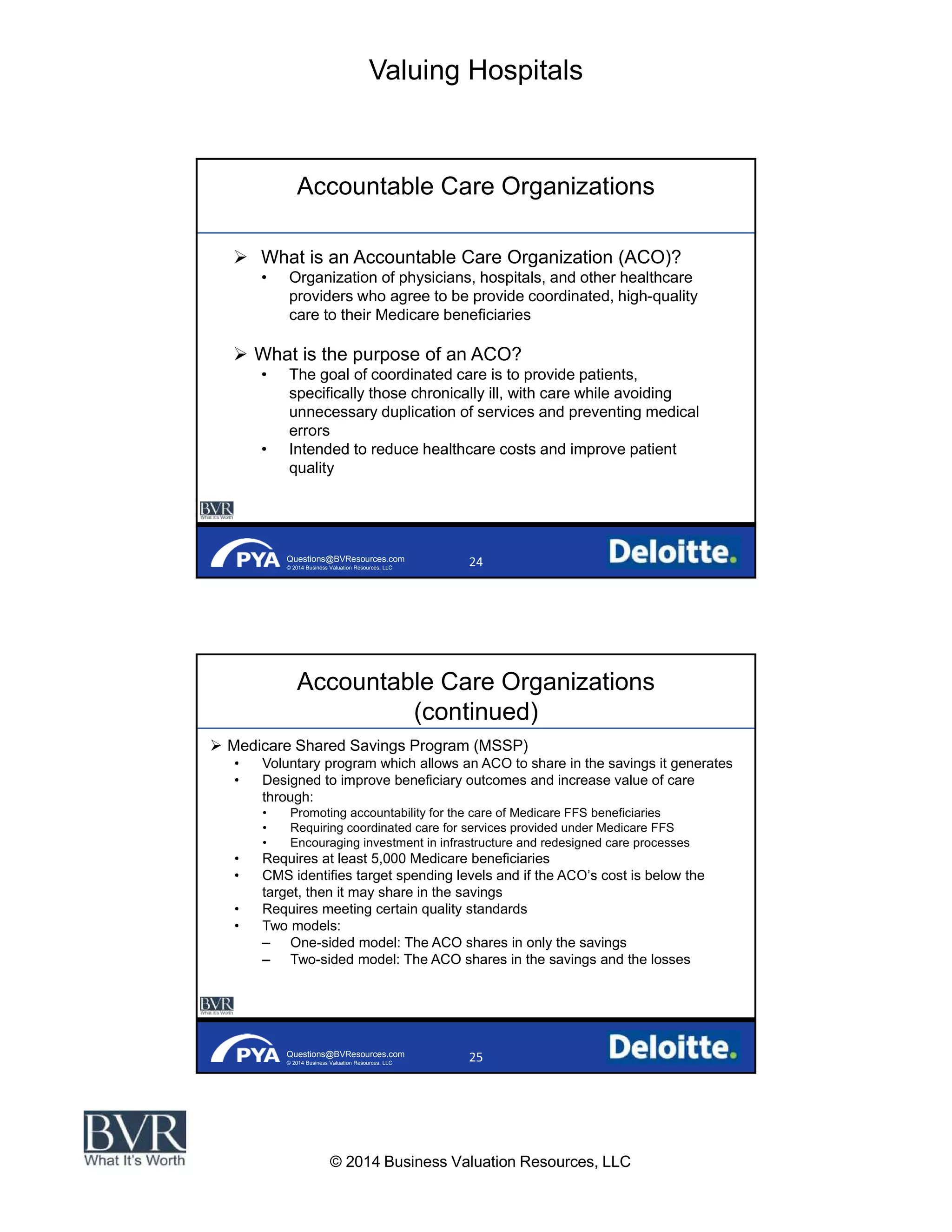 Valuing Hospitals
© 2014 Business Valuation Resources, LLC
Questions@BVResources.com
© 2014 Business Valuation Resources, LLC
Accountable Care Organizations
What is an Accountable Care Organization (ACO)?
Organization of physicians, hospitals, and other healthcare
providers who agree to be provide coordinated, high-quality
care to their Medicare beneficiaries
What is the purpose of an ACO?
The goal of coordinated care is to provide patients,
specifically those chronically ill, with care while avoiding
unnecessary duplication of services and preventing medical
errors
Intended to reduce healthcare costs and improve patient
quality
Questions@BVResources.com
© 2014 Business Valuation Resources, LLC
Accountable Care Organizations
(continued)
Medicare Shared Savings Program (MSSP)
Voluntary program which allows an ACO to share in the savings it generates
Designed to improve beneficiary outcomes and increase value of care
through:
Promoting accountability for the care of Medicare FFS beneficiaries
Requiring coordinated care for services provided under Medicare FFS
Encouraging investment in infrastructure and redesigned care processes
Requires at least 5,000 Medicare beneficiaries
CMS identifies target spending levels and if the cost is below the
target, then it may share in the savings
Requires meeting certain quality standards
Two models:
One-sided model: The ACO shares in only the savings
Two-sided model: The ACO shares in the savings and the losses
 