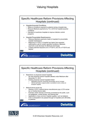 Valuing Hospitals
© 2014 Business Valuation Resources, LLC
Questions@BVResources.com
© 2014 Business Valuation Resources, LLC
Specific Healthcare Reform Provisions Affecting
Hospitals (continued)
Hospital-Acquired Conditions
Refers to conditions acquired by patients during a hospital stay
Reduces Medicare payments by 1% in 2015 for hospital-acquired
conditions
Intended to incentivize hospitals to improve infection control
programs
Hospital Preventable Readmissions
Reduces Medicare payments made to hospitals for preventable
hospital readmissions
Beginning in FY2013, if hospital has higher than expected
readmissions rate for certain specified conditions, Medicare
payments could decrease for Medicare discharges
Largest potential reductions 2% in FY2014, and 3% in FY2015 and
beyond
Questions@BVResources.com
© 2014 Business Valuation Resources, LLC
Specific Healthcare Reform Provisions Affecting
Hospitals (continued)
Restrictions on physician-owned hospitals
No new physician-owned hospitals allowed under Medicare after
December 31, 2010
Existing physician-owned hospitals limited
Aggregate physician ownership percentage cannot increase
Cannot add beds, surgical suites or procedure rooms unless an
exception applies
Medical device excise tax
Starting in 2013, medical device manufacturers pay a 2.3% excise
tax on medical device sales
Exempts certain devices commonly purchased by the public, such
as eyeglasses, contact lenses, and hearing aids
Applicable to many common hospital supplies, such as bedpans
Cost is anticipated to be passed through to hospitals (and ultimately,
to patients)
 