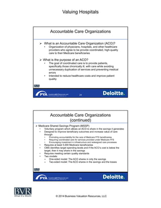 Valuing Hospitals
© 2014 Business Valuation Resources, LLC
Questions@BVResources.com
© 2014 Business Valuation Resources, LLC
Accountable Care Organizations
What is an Accountable Care Organization (ACO)?
Organization of physicians, hospitals, and other healthcare
providers who agree to be provide coordinated, high-quality
care to their Medicare beneficiaries
What is the purpose of an ACO?
The goal of coordinated care is to provide patients,
specifically those chronically ill, with care while avoiding
unnecessary duplication of services and preventing medical
errors
Intended to reduce healthcare costs and improve patient
quality
Questions@BVResources.com
© 2014 Business Valuation Resources, LLC
Accountable Care Organizations
(continued)
Medicare Shared Savings Program (MSSP)
Voluntary program which allows an ACO to share in the savings it generates
Designed to improve beneficiary outcomes and increase value of care
through:
Promoting accountability for the care of Medicare FFS beneficiaries
Requiring coordinated care for services provided under Medicare FFS
Encouraging investment in infrastructure and redesigned care processes
Requires at least 5,000 Medicare beneficiaries
CMS identifies target spending levels and if the cost is below the
target, then it may share in the savings
Requires meeting certain quality standards
Two models:
One-sided model: The ACO shares in only the savings
Two-sided model: The ACO shares in the savings and the losses
 