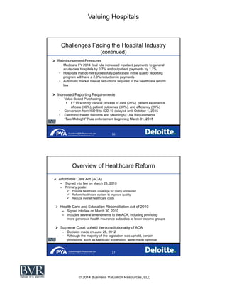 Valuing Hospitals
© 2014 Business Valuation Resources, LLC
Questions@BVResources.com
© 2014 Business Valuation Resources, LLC
Challenges Facing the Hospital Industry
(continued)
Reimbursement Pressures
Medicare FY 2014 final rule increased inpatient payments to general
acute-care hospitals by 0.7% and outpatient payments by 1.7%
Hospitals that do not successfully participate in the quality reporting
program will have a 2.0% reduction in payments
Automatic market basket reductions required in the healthcare reform
law
Increased Reporting Requirements
Value-Based Purchasing
FY15 scoring: clinical process of care (20%), patient experience
of care (30%), patient outcomes (30%), and efficiency (20%)
Conversion from ICD-9 to ICD-10 delayed until October 1, 2015
Electronic Health Records and Meaningful Use Requirements
-
Questions@BVResources.com
© 2014 Business Valuation Resources, LLC
Overview of Healthcare Reform
Affordable Care Act (ACA)
Signed into law on March 23, 2010
Primary goals:
Provide healthcare coverage for many uninsured
Reform healthcare system to improve quality
Reduce overall healthcare costs
Health Care and Education Reconciliation Act of 2010
Signed into law on March 30, 2010
Includes several amendments to the ACA, including providing
more generous health insurance subsidies to lower income groups
Supreme Court upheld the constitutionality of ACA
Decision made on June 28, 2012
Although the majority of the legislation was upheld, certain
provisions, such as Medicaid expansion, were made optional
 