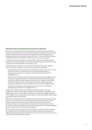 ! !"#! !"#
Методология исследования результатов бизнеса
Значение оценки талантов
Совместно с нашими клиентами мы проводим исследования результатов бизнеса,
чтобы продемонстрировать ценность наших решений и показать, как они помогают
достигать значимых целей, поставленных конкретной организацией в рамках
конкретного проекта. Как правило, среди этих целей – увеличение объема продаж,
ускорение работы колл-центров, снижение затрат или текучести кадров.
Сложная методология проведения исследований и анализа полученных данных
позволяют достоверно измерить степень влияния наших решений в области оценки
талантов на достижение бизнесом этих результатов.
Чтобы обеспечить надежность представленных выводов, каждое исследование
результатов бизнеса должно соответствовать следующим критериям:
! Оцениваемые сотрудники должны занимать свою должность достаточно долго,
причем это время не должно включать в себя период адаптации или
прохождения тренингов. Это позволит надежно оценить их результаты
и эффективность.
! Должны быть доступны надежные данные о результативности и эффективности
сотрудника, причем значения этих показателей должны отражать поведение
сотрудника на работе. Используемые метрики могут включать в себя личные
результаты продаж, данные о достижении целей, рост выручки компании
и прочие стандартные показатели производительности и/или эффективности.
! Для каждого сотрудника должны быть доступны данные по нескольким
критериям результативности и эффективности.
Консультанты CEB проводят эти исследования, руководствуясь строгими
профессиональными и научными методиками, чтобы определить истинную связь
между результатами оценки и фактической результативностью и эффективностью.
За последний год исследования результатов бизнеса были проведены в 58 компаниях
в различных отраслях экономики.
В 78% этих исследований были получены положительные или очень положительные
результаты. Это означает, что используемое решение в области оценки оказало
сильное и измеримое влияние на все или многие показатели деятельности
компании. Ни одно из исследований не выявило неблагоприятных результатов.
В оставшихся 22% исследований в связи с нехваткой данных оказалось невозможным
прийти к определенным окончательным выводам.
На следующих страницах представлены некоторые из самых интересных данных,
полученных в ходе исследований результатов бизнеса. Поскольку приведенная
информация может представлять коммерческую тайну, в этом разделе отчета мы не
указываем названия компаний-клиентов.
 