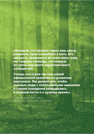 !"!"
!"#$%&##'(")*+,&'-)".$&#
«Каждый, кто прошел через наш центр
развития, просто влюблен в него. Его
ценность признается во всем мире, ведь
мы создаем команду, состоящую
из элиты мирового маркетингового
сообщества.
Теперь это стало частью нашей
официальной практики по развитию
персонала. Мы делаем все, чтобы
нужные люди с необходимыми навыками
и стилем поведения оказывались
в нужном месте и в нужное время.»
Стивенс Дж. Сэйнт-Роуз,
HR-директор группы, Coca-Cola
 