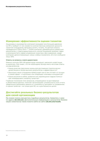 !"!"
Измерение эффективности оценки талантов
Акционеры и руководство компаний оказывают все большее давление
на HR и требуют от них провести количественные измерения ценности
талантов сотрудников. Нетрудно понять, почему. По данным опроса,
проведенного CEB в 2013 г.*, в 60% компаний, добивающихся наивысших
результатов, у совета директоров есть четкое понимание проблем, задач
и возможностей в сфере управления талантами. Для сравнения, среди
компаний, демонстрирующих самые слабые показатели, об этом сообщили
лишь 30%.
Ответы на вопросы совета директоров
Именно поэтому 95% HR-директоров планируют увеличить инвестиции
в аналитику. Они знают, что им необходимо всегда иметь наготове ответы
на ряд вопросов:
! Какие качества персонала нужны для достижения стратегических
целей бизнеса, более высоких результатов и эффективности?
! Насколько наши сотрудники превосходят или в чем отстают от лучших
в своей сфере – и насколько они опережают ключевых конкурентов?
! Какие решения в найме, развитии или перемещении кадров помогут
нам ликвидировать нехватку талантов?
Глубокое понимание этих вопросов, опирающееся на достоверные
и объективные данные, помогает организациям, упомянутым в этом отчете,
убедительно доказывать важность и значимость программ по управлению
и оценке талантов – не только для HR, но и для бизнеса в целом.
Достигайте реальных бизнес-результатов
для своей организации
Мы можем помочь вам достичь подобных результатов. Свяжитесь с нами
по адресу !"#$%&'()*. Дополнительную информацию о результатах бизнеса
наших клиентов вы также можете найти на сайте (+,'$%&'()*-.+$!&/$.
Источник: CEB 2013 Corporate Leadership Council Analytics Survey.
Исследования результатов бизнеса
 