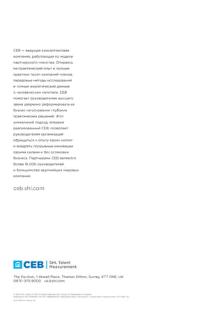 !"#$%&'$!()
*+,-./+0123+4+5467+(8+9:;$+<''+6=>&7%+6"%"6?"@$+012+A6(B5+27@$+C">=%7"6"@+=D+:D>'4D@$++
;ECF-G,-./FHI"D>FHI
!"#$%&'()(*+,$-$./0#))$%)&1#,$!"&2#3$4(//*+,$5677#8,$9!:$;<=,$>9$
;?:;$;:;$?;;;$$$6@A3")B1*2
CEB — ведущая консалтинговая
компания, работающая по модели
партнерского членства. Опираясь
на практический опыт и лучшие
практики тысяч компаний-членов,
передовые методы исследований
и точные аналитические данные
о человеческом капитале, CEB
помогает руководителям высшего
звена уверенно реформировать их
бизнес на основании глубоких
практических решений. Этот
уникальный подход, впервые
реализованный CEB, позволяет
руководителям организаций
обращаться к опыту своих коллег
и внедрять прорывные инновации
своими силами и без остановки
бизнеса. Партнерами CEB являются
более 16 000 руководителей
и большинство крупнейших мировых
компаний.
 