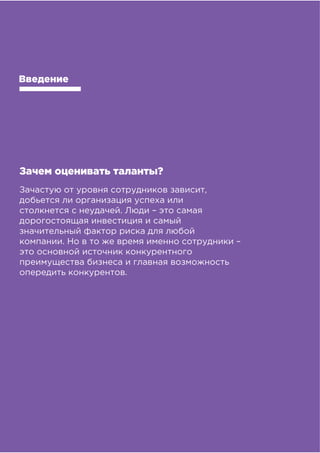 !!
!"#$%&##'()*"&'+,),&-&%,#
Введение
Зачем оценивать таланты?
Зачастую от уровня сотрудников зависит,
добьется ли организация успеха или
столкнется с неудачей. Люди – это самая
дорогостоящая инвестиция и самый
значительный фактор риска для любой
компании. Но в то же время именно сотрудники –
это основной источник конкурентного
преимущества бизнеса и главная возможность
опередить конкурентов.
 