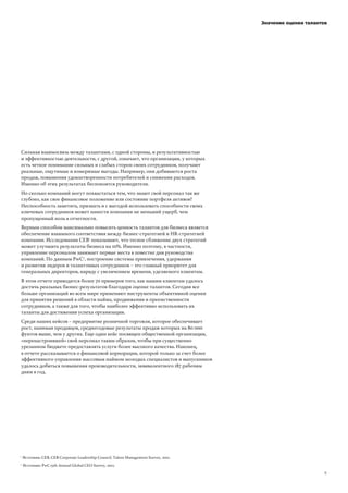 Сильная взаимосвязь между талантами, с одной стороны, и результативностью
и эффективностью деятельности, с другой, означает, что организации, у которых
есть четкое понимание сильных и слабых сторон своих сотрудников, получают
реальные, ощутимые и измеримые выгоды. Например, они добиваются роста
продаж, повышения удовлетворенности потребителей и снижения расходов.
Именно об этих результатах беспокоятся руководители.
Но сколько компаний могут похвастаться тем, что знают свой персонал так же
глубоко, как свое финансовое положение или состояние портфеля активов?
Неспособность заметить, признать и с выгодой использовать способности своих
ключевых сотрудников может нанести компании не меньший ущерб, чем
пропущенный ноль в отчетности.
Верным способом максимально повысить ценность талантов для бизнеса является
обеспечение взаимного соответствия между бизнес-стратегией и HR-стратегией
компании. Исследования CEB!
показывают, что тесное сближение двух стратегий
может улучшить результаты бизнеса на 10%. Именно поэтому, в частности,
управление персоналом занимает первые места в повестке дня руководства
компаний. По данным PwC"
, построение системы привлечения, удержания
и развития лидеров и талантливых сотрудников – это главный приоритет для
генеральных директоров, наряду с увеличением времени, уделяемого клиентам.
В этом отчете приводится более 70 примеров того, как нашим клиентам удалось
достичь реальных бизнес-результатов благодаря оценке талантов. Сегодня все
больше организаций во всем мире применяют инструменты объективной оценки
для принятия решений в области найма, продвижения и преемственности
сотрудников, а также для того, чтобы наиболее эффективно использовать их
таланты для достижения успеха организации.
Среди наших кейсов – предприятие розничной торговли, которое обеспечивает
рост, нанимая продавцов, среднегодовые результаты продаж которых на 80 000
фунтов выше, чем у других. Еще один кейс посвящен общественной организации,
«перенастроившей» свой персонал таким образом, чтобы при существенно
урезанном бюджете предоставлять услуги более высокого качества. Наконец,
в отчете рассказывается о финансовой корпорации, которой только за счет более
эффективного управления массовым наймом молодых специалистов и выпускников
удалось добиться повышения производительности, эквивалентного 187 рабочим
дням в год.
Значение оценки талантов
Источник: PwC 15th Annual Global CEO Survey, 2012.
Источник: CEB, CEB Corporate Leadership Council, Talent Management Survey, 2012.1
2
!"
 