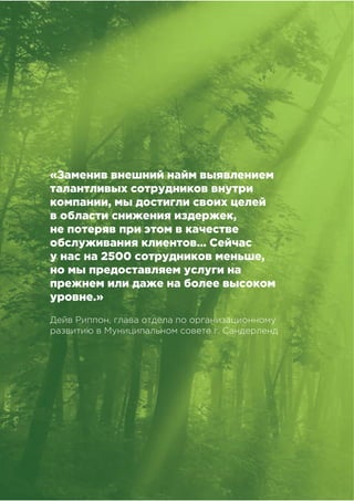 !!
!"#$%&##'()*"&'+,),&-&%,#
«Заменив внешний найм выявлением
талантливых сотрудников внутри
компании, мы достигли своих целей
в области снижения издержек,
не потеряв при этом в качестве
обслуживания клиентов… Сейчас
у нас на 2500 сотрудников меньше,
но мы предоставляем услуги на
прежнем или даже на более высоком
уровне.»
Дейв Риппон, глава отдела по организационному
развитию в Муниципальном совете г. Сандерленд
 