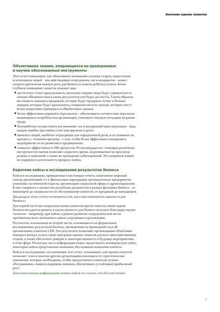 ! !"! !"
Значение оценки талантов
Объективное знание, опирающееся на проверенные
и научно обоснованные инструменты
Этот отчет показывает, как объективное понимание сильных сторон, недостатков
и потенциала людей – как действующих сотрудников, так и кандидатов – может
сыграть критически важную роль для бизнеса и помочь добиться успеха. Более
глубокое понимание талантов поможет вам:
▘достаточно точно предсказывать, насколько хорошо люди будут справляться со
своими обязанностями и каких результатов они будут достигать. Таким образом,
вы сможете нанимать продавцов, которые будут продавать лучше и больше;
лидеров, которые будут вдохновлять; специалистов колл-центра, которые могут
более оперативно принимать и обрабатывать звонки;
▘более эффективно управлять персоналом – обеспечивать соответствие персонала
меняющимся потребностям организации, учитывать текущую ситуацию на рынке
труда;
▘безошибочно осуществлять как внешний, так и внутренний найм персонала – ведь
каждая ошибка при найме стоит вам времени и денег;
▘выявлять людей, наиболее подходящих для определенной роли, и отслеживать их
прогресс с течением времени – с тем, чтобы более эффективно планировать
мероприятия по их развитию и продвижению;
▘повысить эффективность HR-процессов. Отсев кандидатов с помощью различных
инструментов оценки позволяет сократить время, затрачиваемое на просмотр
резюме и заявлений, а также на проведение собеседований. Это напрямую влияет
на издержки и длительность процесса найма.
Короткие кейсы и исследования результатов бизнеса
Кейсы и исследования, приведенные в настоящем отчете, охватывают широкий
спектр организаций, в т.ч. финансовые корпорации, промышленные предприятия,
компании гостиничной отрасли, организации социальной сферы и здравоохранения.
В них говорится о множестве различных должностей в разных функциях бизнеса – от
инженеров до специалистов по обслуживанию клиентов, от продавцов до менеджеров.
Два раздела этого отчета отличаются тем, как в них понимается «ценность для
бизнеса».
Для первой части мы попросили наших клиентов кратко описать, какие задачи
бизнеса им удается решить и какую ценность для бизнеса получить благодаря оценке
талантов – например, при найме, в рамках развития сотрудников или же на
протяжении всего жизненного цикла сотрудника в организации.
Результаты, изложенные во второй части, основываются на формальных
исследованиях результатов бизнеса, проведенных за прошедший год в 58
организациях-клиентах CEB. Эти результаты позволяют организациям объективно
измерить вклад и пользу своих программ оценки талантов для всех заинтересованных
сторон, а также обеспечить доверие и заинтересованность в будущих мероприятиях
в этой сфере. Поскольку часть информации может представлять коммерческую тайну,
некоторые кейсы представлены анонимно, без названия компании-клиента.
Кейсы и исследования, составляющие этот отчет, показывают, как оценка талантов
позволяет этим и многим другим организациям воплощать те стратегические
изменения, которые необходимы, чтобы предоставлять клиентам лучшее
обслуживание, снижать издержки, наконец, обеспечивать устойчивый прибыльный
рост.
Дополнительную информацию можно найти по ссылке: ceb.shl.com/results.
 