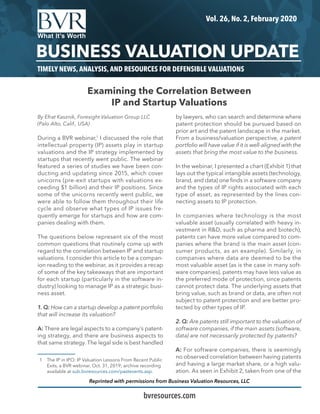 TIMELY NEWS, ANALYSIS, AND RESOURCES FOR DEFENSIBLE VALUATIONS
Vol. 26, No. 2, February 2020
BUSINESS VALUATION UPDATE
bvresources.com
Reprinted with permissions from Business Valuation Resources, LLC
By Efrat Kasznik, Foresight Valuation Group LLC
(Palo Alto, Calif., USA)
During a BVR webinar,1
I discussed the role that
intellectual property (IP) assets play in startup
valuations and the IP strategy implemented by
startups that recently went public. The webinar
featured a series of studies we have been con-
ducting and updating since 2015, which cover
unicorns (pre-exit startups with valuations ex-
ceeding $1 billion) and their IP positions. Since
some of the unicorns recently went public, we
were able to follow them throughout their life
cycle and observe what types of IP issues fre-
quently emerge for startups and how are com-
panies dealing with them.
The questions below represent six of the most
common questions that routinely come up with
regard to the correlation between IP and startup
valuations. I consider this article to be a compan-
ion reading to the webinar, as it provides a recap
of some of the key takeaways that are important
for each startup (particularly in the software in-
dustry) looking to manage IP as a strategic busi-
ness asset.
1. Q: How can a startup develop a patent portfolio
that will increase its valuation?
A: There are legal aspects to a company’s patent-
ing strategy, and there are business aspects to
that same strategy. The legal side is best handled
1	 The IP in IPO: IP Valuation Lessons From Recent Public
Exits, a BVR webinar, Oct. 31, 2019; archive recording
available at sub.bvresources.com/pastevents.asp.
by lawyers, who can search and determine where
patent protection should be pursued based on
prior art and the patent landscape in the market.
From a business/valuation perspective, a patent
portfolio will have value if it is well-aligned with the
assets that bring the most value to the business.
In the webinar, I presented a chart (Exhibit 1) that
lays out the typical intangible assets (technology,
brand, and data) one finds in a software company
and the types of IP rights associated with each
type of asset, as represented by the lines con-
necting assets to IP protection.
In companies where technology is the most
valuable asset (usually correlated with heavy in-
vestment in R&D, such as pharma and biotech),
patents can have more value compared to com-
panies where the brand is the main asset (con-
sumer products, as an example). Similarly, in
companies where data are deemed to be the
most valuable asset (as is the case in many soft-
ware companies), patents may have less value as
the preferred mode of protection, since patents
cannot protect data. The underlying assets that
bring value, such as brand or data, are often not
subject to patent protection and are better pro-
tected by other types of IP.
2. Q: Are patents still important to the valuation of
software companies, if the main assets (software,
data) are not necessarily protected by patents?
A: For software companies, there is seemingly
no observed correlation between having patents
and having a large market share, or a high valu-
ation. As seen in Exhibit 2, taken from one of the
Examining the Correlation Between
IP and Startup Valuations
 