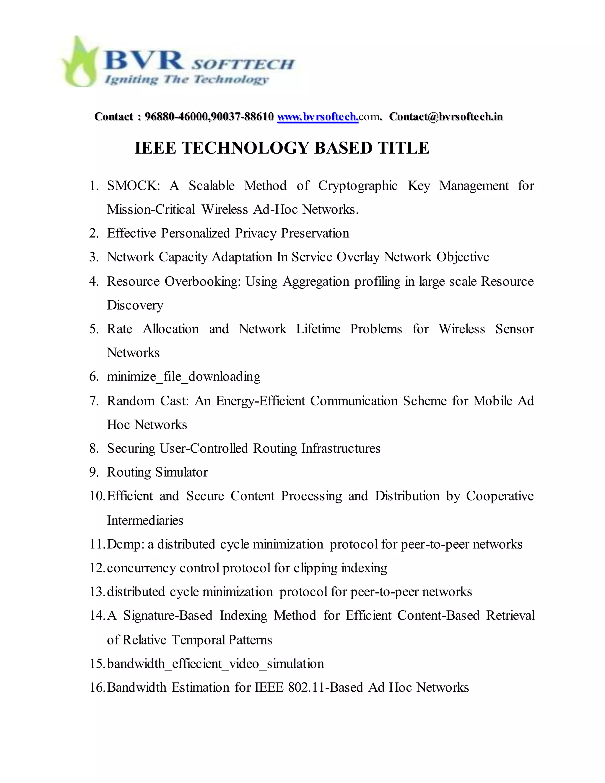 CCoonnttaacctt :: 9966888800--4466000000,,9900003377--8888661100 wwwwww..bbvvrrssoofftteecchh..com.. CCoonnttaacctt@@bbvvrrssoofftteecchh..iinn
IEEE TECHNOLOGY BASED TITLE
1. SMOCK: A Scalable Method of Cryptographic Key Management for
Mission-Critical Wireless Ad-Hoc Networks.
2. Effective Personalized Privacy Preservation
3. Network Capacity Adaptation In Service Overlay Network Objective
4. Resource Overbooking: Using Aggregation profiling in large scale Resource
Discovery
5. Rate Allocation and Network Lifetime Problems for Wireless Sensor
Networks
6. minimize_file_downloading
7. Random Cast: An Energy-Efficient Communication Scheme for Mobile Ad
Hoc Networks
8. Securing User-Controlled Routing Infrastructures
9. Routing Simulator
10.Efficient and Secure Content Processing and Distribution by Cooperative
Intermediaries
11.Dcmp: a distributed cycle minimization protocol for peer-to-peer networks
12.concurrency control protocol for clipping indexing
13.distributed cycle minimization protocol for peer-to-peer networks
14.A Signature-Based Indexing Method for Efficient Content-Based Retrieval
of Relative Temporal Patterns
15.bandwidth_effiecient_video_simulation
16.Bandwidth Estimation for IEEE 802.11-Based Ad Hoc Networks
 