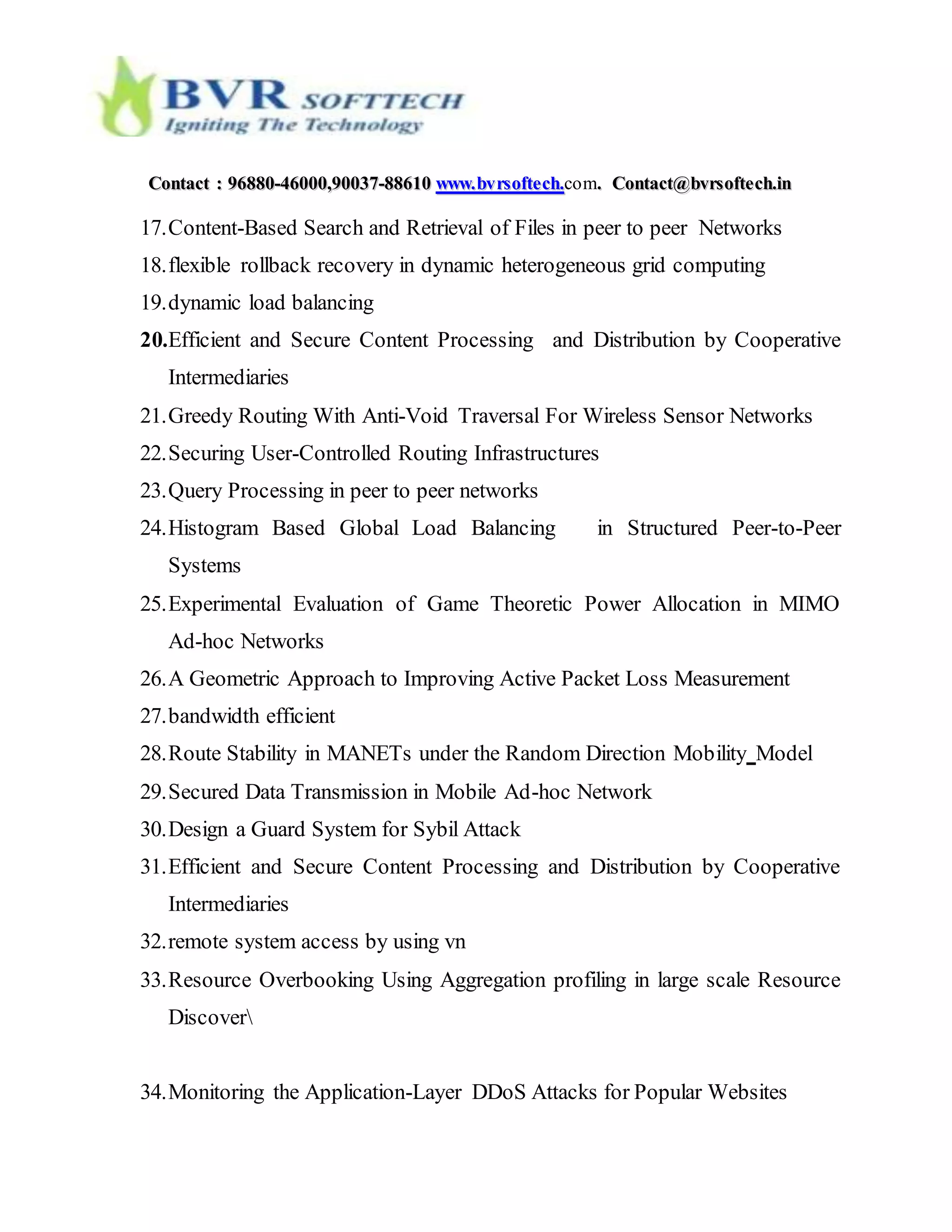 CCoonnttaacctt :: 9966888800--4466000000,,9900003377--8888661100 wwwwww..bbvvrrssoofftteecchh..com.. CCoonnttaacctt@@bbvvrrssoofftteecchh..iinn
17.Content-Based Search and Retrieval of Files in peer to peer Networks
18.flexible rollback recovery in dynamic heterogeneous grid computing
19.dynamic load balancing
20.Efficient and Secure Content Processing and Distribution by Cooperative
Intermediaries
21.Greedy Routing With Anti-Void Traversal For Wireless Sensor Networks
22.Securing User-Controlled Routing Infrastructures
23.Query Processing in peer to peer networks
24.Histogram Based Global Load Balancing in Structured Peer-to-Peer
Systems
25.Experimental Evaluation of Game Theoretic Power Allocation in MIMO
Ad-hoc Networks
26.A Geometric Approach to Improving Active Packet Loss Measurement
27.bandwidth efficient
28.Route Stability in MANETs under the Random Direction Mobility Model
29.Secured Data Transmission in Mobile Ad-hoc Network
30.Design a Guard System for Sybil Attack
31.Efficient and Secure Content Processing and Distribution by Cooperative
Intermediaries
32.remote system access by using vn
33.Resource Overbooking Using Aggregation profiling in large scale Resource
Discover
34.Monitoring the Application-Layer DDoS Attacks for Popular Websites
 