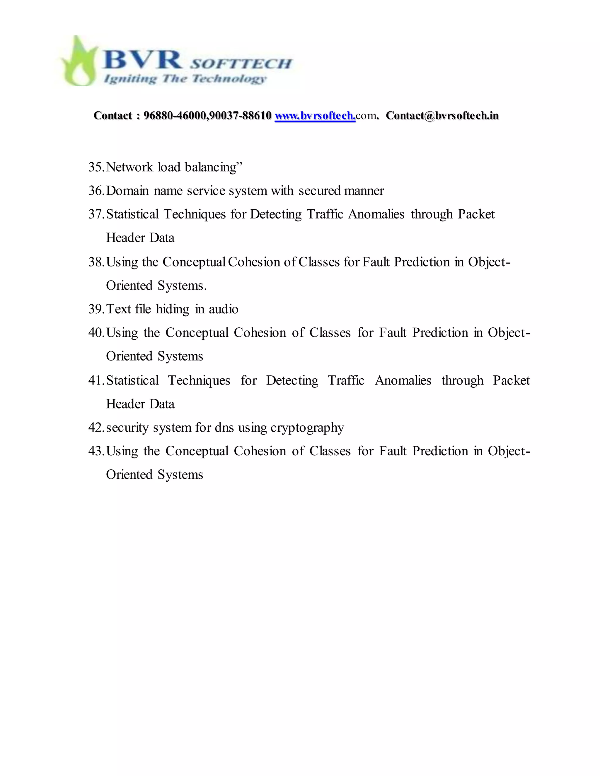 CCoonnttaacctt :: 9966888800--4466000000,,9900003377--8888661100 wwwwww..bbvvrrssoofftteecchh..com.. CCoonnttaacctt@@bbvvrrssoofftteecchh..iinn
35.Network load balancing”
36.Domain name service system with secured manner
37.Statistical Techniques for Detecting Traffic Anomalies through Packet
Header Data
38.Using the ConceptualCohesion of Classes for Fault Prediction in Object-
Oriented Systems.
39.Text file hiding in audio
40.Using the Conceptual Cohesion of Classes for Fault Prediction in Object-
Oriented Systems
41.Statistical Techniques for Detecting Traffic Anomalies through Packet
Header Data
42.security system for dns using cryptography
43.Using the Conceptual Cohesion of Classes for Fault Prediction in Object-
Oriented Systems
 