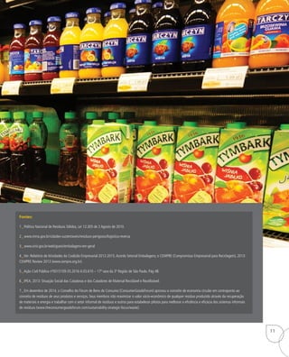 Fontes:
1_ Política Nacional de Resíduos Sólidos, Lei 12.305 de 2 Agosto de 2010.
2_ www.mma.gov.br/cidades-sustentaveis/residuos-perigosos/logistica-reversa
3_ www.sinir.gov.br/web/guest/embalagens-em-geral
4_Ver: Relatório de Atividades da Coalizão Empresarial 2012-2015.Acordo Setorial Embalagens; e CEMPRE (Compromisso Empresarial para Reciclagem), 2013:
CEMPRE Review 2013 (www.cempre.org.br).
5_Ação Civil Pública nº0015159-35.2016.4.03.610 – 17ª vara da 3ª Região de São Paulo. Pág 48.
6_ IPEA, 2013: Situação Social das Catadoras e dos Catadores de Material Reciclável e Reutilizável.
7_ Em dezembro de 2014, o Conselho do Fórum de Bens de Consumo (ConsumerGoodsForum) aprovou o conceito de economia circular em contraponto ao
conceito de resíduos de seus produtos e serviços. Seus membros irão maximizar o valor sócio-econômico de qualquer resíduo produzido através da recuperação
de materiais e energia e trabalhar com o setor informal de resíduos e outros para estabelecer pilotos para melhorar a eficiência e eficácia dos sistemas informais
de resíduos (www.theconsumergoodsforum.com/sustainability-strategic-focus/waste).
11
 