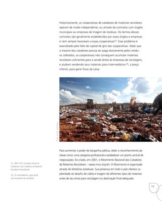 Historicamente, as cooperativas de catadores de materiais recicláveis
operam de modo independente, ou através de contratos com órgãos
municipais ou empresas de triagem de resíduos. Os termos desses
contratos são geralmente estabelecidos por esses órgãos e empresas
e nem sempre favoráveis a essas cooperativas23. Esse problema é
exarcebado pela falta de capital de giro das cooperativas. Dado que
a maioria dos catadores precisa ser paga diariamente pelos resídu-
os coletados, as cooperativas não conseguem acumular materiais
recicláveis suficientes para a venda direta às empresas de reciclagem,
e acabam vendendo seus materiais para intermediários 24, a preço
inferior, para gerar fluxo de caixa.
Para aumentar o poder de barganha política, obter o reconhecimento da
classe como uma categoria profissional e estabelecer um ponto central de
negociações, foi criado, em 2001, o Movimento Nacional dos Catadores
de Materiais Recicláveis – www.mncr.org.br). O Movimento é organizado
através de diretórios estaduais. Sua presença em todo o país oferece ca-
pilaridade ao desafio de coleta e triagem de diferentes tipos de materiais
antes de seu envio para reciclagem ou destinação final adequada.
23_ IPEA, 2013: Situação Social das
Catadoras e dos Catadores de Material
Reciclável e Reutilizável.
24_ Os intermediários, regra geral,
são atacadistas de recicláveis.
PedroGuinle,VideVideo
13
 