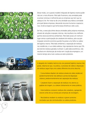 Desse modo, um suposto modelo integrado de logística reversa pode
não ser o mais eficiente. Pelo lado financeiro, esta atividade pode
se provar onerosa e ineficiente para as empresas que tem que se
adequar à lei. Por tratar-se de uma atividade secundária à atividade
principal destas empresas, desviando recursos humanos e operacio-
nais, há de se esperar que tenha baixa eficiência e alto custo.
De fato, a execução direta dessas atividades pelas próprias empresas,
através de soluções e equipes internas, não resultaria nos melhores
ganhos sócio-econômico-ambientais. Pelo lado social, em nenhum
lugar vemos a participação de catadores de resíduos, pois sua par-
ticipação somente ocorreria quando houvesse uma falha na cadeia
de logística reversa. Pelo lado ambiental, a separação de resíduos
nas residências, e sua coleta seletiva, hoje representa menos que 3%
do total de resíduos gerados no Brasil. E, pelo lado econômico, não
resultaria em distribuição de renda nem criação de empregos e, ao
mesmo tempo seria mais custosa ao setor produtivo.
A despeito de modelos teóricos de uma possível logística reversa inte-
grada, observa-se que, na prática, o processo de coleta e disposição
de resíduos segue hoje uma cadeia diferente da acima descrita:
• Consumidores dispõem de resíduos através de coleta residencial
(predominantemente não seletiva) e pontos de disposição
urbanos, predominantemente sem separação dos resíduos;
• Catadores fazem a separação de resíduos nos aterros ou
galpões de triagem, ou coletam diretamente em áreas públicas;
• Intermediários compram resíduos dos catadores, agregando
volume antes de sua venda para empresas de reciclagem;
• Recicladoras recebem os resíduos e geram produtos
reciclados que são reintroduzidos na cadeia produtiva.
EduardoSengès/ComlurbManusKhomkhamRoom76Photography
18
 