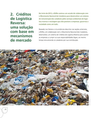 2.	Créditos
de Logística
Reversa:
uma solução
com base em
mecanismos
de mercado
No início de 2013, a BVRio assinou um acordo de colaboração com
o Movimento Nacional de Catadores para desenvolver um sistema
de remuneração dos catadores pelos serviços ambientais de logís-
tica reversa e reciclagem que eles prestam a empresas, governos e
sociedade como um todo.
Baseado nos fatores e circunstâncias descritos nas seções anteriores,
a BVRio, em colaboração com o Movimento Nacional dos Catadores,
desenvolveu um sistema de Créditos de Logística Reversa para auxiliar
as empresas a cumprir as suas responsabilidades legais, ao mesmo
tempo remunerando os catadores por sua contribuição.
JohnNyberg
20
 