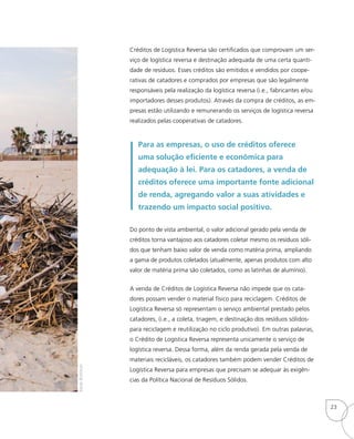 Créditos de Logística Reversa são certificados que comprovam um ser-
viço de logística reversa e destinação adequada de uma certa quanti-
dade de resíduos. Esses créditos são emitidos e vendidos por coope-
rativas de catadores e comprados por empresas que são legalmente
responsáveis pela realização da logística reversa (i.e., fabricantes e/ou
importadores desses produtos). Através da compra de créditos, as em-
presas estão utilizando e remunerando os serviços de logística reversa
realizados pelas cooperativas de catadores.
Para as empresas, o uso de créditos oferece
uma solução eficiente e econômica para
adequação à lei. Para os catadores, a venda de
créditos oferece uma importante fonte adicional
de renda, agregando valor a suas atividades e
trazendo um impacto social positivo.
Do ponto de vista ambiental, o valor adicional gerado pela venda de
créditos torna vantajoso aos catadores coletar mesmo os resíduos sóli-
dos que tenham baixo valor de venda como matéria prima, ampliando
a gama de produtos coletados (atualmente, apenas produtos com alto
valor de matéria prima são coletados, como as latinhas de alumínio).
A venda de Créditos de Logística Reversa não impede que os cata-
dores possam vender o material físico para reciclagem. Créditos de
Logística Reversa só representam o serviço ambiental prestado pelos
catadores, (i.e., a coleta, triagem, e destinação dos resíduos sólidos-
para reciclagem e reutilização no ciclo produtivo). Em outras palavras,
o Crédito de Logística Reversa representa unicamente o serviço de
logística reversa. Dessa forma, além da renda gerada pela venda de
materiais recicláveis, os catadores também podem vender Créditos de
Logística Reversa para empresas que precisam se adequar às exigên-
cias da Política Nacional de Resíduos Sólidos.
BarakBroitman
23
 