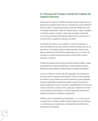 2.1 Processo de Criação e Venda de Créditos de
Logística Reversa
O processo de criação de Créditos de Logística Reversa requer que a co-
operativa de catadores demonstre ter conduzido esse serviço ambiental
de forma efetiva. Cooperativas precisam submeter à BVRio toda a do-
cumentação relacionada à coleta de resíduos sólidos, triagem, pesagem
e venda de materiais recicláveis. Toda a documentação é registrada
num Sistema de Gestão desenvolvido especificamente para esse fim e
mantido online na plataforma eletrônica da BVRio.
O principal documento a ser carregado no Sistema de Gestão é a
nota fiscal eletrônica de cada venda de material reciclável, por ser um
documento oficial ligado à Receita Federal brasileira. Dessa forma,
apenas cooperativas formalmente organizadas, com um número de
inscrição no Cadastro Nacional de Pessoa Jurídica (CNPJ), podem
participar no Sistema.
O Sistema de Gestão concilia os fluxos de resíduos sólidos (entradas e vendas)
da cooperativa com notas fiscais eletrônicas, e emite Créditos de Logística
Reversa para cada tonelada de material enviado a empresas de reciclagem.
Uma vez emitidos os créditos, eles são negociados numa plataforma
de vendas online criada para esse propósito. Cada uma das cooperati-
vas oferece os seus créditos para venda e determina o preço desejado.
Empresas cadastradas na plataforma podem acessar essas ofertas e
colocar propostas de compra. Havendo compatibilidade entre preços de
compra e de venda o sistema fecha a operação. A plataforma mantém
a anonimidade dos participantes, evitando negociações diretas entre
poderosas empresas e as pequenas cooperativas.
A BVRio conduz as operações de compensação – i.e, uma vez que as
transações são concluídas, a BVRio recolhe o pagamento das empresas
e o transfere para as cooperativas, simultaneamente transferindo os
Créditos para as empresas.
24
 