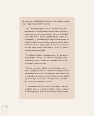 Para aumentar a credibilidade desse sistema e das atividades conduzi-
das, os seguintes passos são necessários:
• Todo o processo é registrado em um Sistema de Gestão, inte-
grado à Plataforma de Negociação da BVRio. Além de auxiliar as
Cooperativas a monitorar suas atividades, o Sistema de Gestão é
parte fundamental da robustez e credibilidade dos Créditos de Lo-
gística Reversa. O Sistema de Gestão registra o fluxo completo da
atividade de logística reversa realizado pelas cooperativas, desde o
recebimento inicial de resíduos, passando pela venda dos materiais
recicláveis triados, e ainda a quantidade de Créditos de Logística
Reversa emitidos e negociados;
• A emissão de Créditos é vinculada ao volume de materiais reci-
cláveis vendidos com Nota Fiscal Eletrônica emitida pelas coope-
rativas de catadores. O uso de notas fiscais eletrônicas cria uma
barreira para fraudes potenciais;
• Além das notas fiscais, a BVRio ainda coleta dados genéricos
sobre as cooperativas, incluindo o número de catadores, volumes
típicos processados, locais de processamento, e informação sobre
os compradores de materiais recicláveis. Isso permite que a BVRio
faça a verificação cruzada dessa informação com a quantidade
de Créditos emitidos e vendidos de fato;
• O sistema está sujeito a verificações independentes. Além dis-
so, a BVRio reserva-se ao direito de conduzir auditorias pontuais e
de verificar operações onde existam discrepâncias entre os dados.
26
 