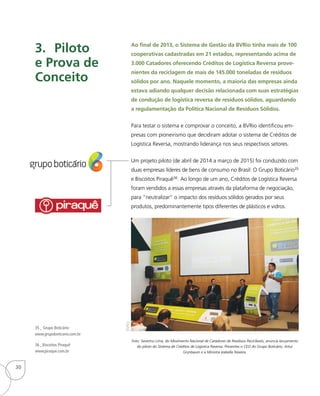 Ao final de 2013, o Sistema de Gestão da BVRio tinha mais de 100
cooperativas cadastradas em 21 estados, representando acima de
3.000 Catadores oferecendo Créditos de Logística Reversa prove-
nientes da reciclagem de mais de 145.000 toneladas de resíduos
sólidos por ano. Naquele momento, a maioria das empresas ainda
estava adiando qualquer decisão relacionada com suas estratégias
de condução de logística reversa de resíduos sólidos, aguardando
a regulamentação da Política Nacional de Resíduos Sólidos.
Para testar o sistema e comprovar o conceito, a BVRio identificou em-
presas com pioneirismo que decidiram adotar o sistema de Créditos de
Logística Reversa, mostrando liderança nos seus respectivos setores.
Um projeto piloto (de abril de 2014 a março de 2015) foi conduzido com
duas empresas líderes de bens de consumo no Brasil: O Grupo Boticário35
e Biscoitos Piraquê36. Ao longo de um ano, Créditos de Logística Reversa
foram vendidos a essas empresas através da plataforma de negociação,
para “neutralizar” o impacto dos resíduos sólidos gerados por seus
produtos, predominantemente tipos diferentes de plásticos e vidros.
3.	Piloto
e Prova de
Conceito
35_ Grupo Boticário:
www.grupoboticario.com.br
36_ Biscoitos Piraquê
www.piraque.com.br
Foto: Severino Lima, do Movimento Nacional de Catadores de Resíduos Recicláveis, anuncia lançamento
do piloto do Sistema de Créditos de Logística Reversa. Presentes o CEO do Grupo Boticário, Artur
Grynbaum e a Ministra Izabella Teixeira.
BVRio
30
 