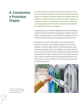O uso de Créditos de Logística Reversa tem o potencial de se tor-
nar uma importante opção para se lidar com os desafios de coleta,
triagem e reciclagem de resíduos sólidos. Esses créditos podem ser
emitidos e vendidos por partes envolvidas na coleta, triagem e re-
ciclagem de resíduos e comprados por empresas (i.e., fabricantes
e/ou importadores de bens de consumo) que precisam implemen-
tar a logística reversa de seus produtos.
Considerando-se que, em países em desenvolvimento, essas atividades de
manejo de resíduos são geralmente conduzidas por catadores informais37,
de baixa renda, esse sistema tem o potencial de criar impactos sociais, eco-
nômicos e ambientais positivos em muitos países em desenvolvimento.
Para empresas, o uso de créditos oferece uma solução eficiente e
econômica de conduzir suas atividades de logística reversa. Para os
catadores, a venda de créditos oferece uma fonte adicional de renda
importante, agregando valor a suas atividades, com impacto social po-
sitivo. Do ponto de vista ambiental, o valor adicional gerado pela venda
de créditos torna vantajosa a coleta de resíduos de materiais com baixo
valor intrínseco, ampliando a gama de produtos coletados (sem isso, a
coleta tende a se limitar a produtos com matéria prima de maior valor,
ex. latinhas de alumínio).
4. Conclusões
e Próximas
Etapas
37_ IDB 2013: Preparing informal
recycler inclusions plans – an opera-
tional guide. (www.iadb.org)
Gabe9000c
34
 