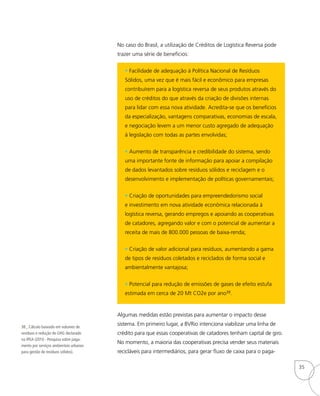 38_ Cálculo baseado em volumes de
resíduos e redução de GHG declarado
na IPEA (2010 - Pesquisa sobre paga-
mento por serviços ambientais urbanos
para gestão de resíduos sólidos).
No caso do Brasil, a utilização de Créditos de Logística Reversa pode
trazer uma série de benefícios:
• Facilidade de adequação à Política Nacional de Resíduos
Sólidos, uma vez que é mais fácil e econômico para empresas
contribuírem para a logística reversa de seus produtos através do
uso de créditos do que através da criação de divisões internas
para lidar com essa nova atividade. Acredita-se que os benefícios
da especialização, vantagens comparativas, economias de escala,
e negociação levem a um menor custo agregado de adequação
à legislação com todas as partes envolvidas;
• Aumento de transparência e credibilidade do sistema, sendo
uma importante fonte de informação para apoiar a compilação
de dados levantados sobre resíduos sólidos e reciclagem e o
desenvolvimento e implementação de políticas governamentais;
• Criação de oportunidades para empreendedorismo social
e investimento em nova atividade econômica relacionada à
logística reversa, gerando empregos e apoiando as cooperativas
de catadores, agregando valor e com o potencial de aumentar a
receita de mais de 800.000 pessoas de baixa-renda;
• Criação de valor adicional para resíduos, aumentando a gama
de tipos de resíduos coletados e reciclados de forma social e
ambientalmente vantajosa;
• Potencial para redução de emissões de gases de efeito estufa
estimada em cerca de 20 Mt CO2e por ano38.
Algumas medidas estão previstas para aumentar o impacto desse
sistema. Em primeiro lugar, a BVRio intenciona viabilizar uma linha de
crédito para que essas cooperativas de catadores tenham capital de giro.
No momento, a maioria das cooperativas precisa vender seus materiais
recicláveis para intermediários, para gerar fluxo de caixa para o paga-
35
 