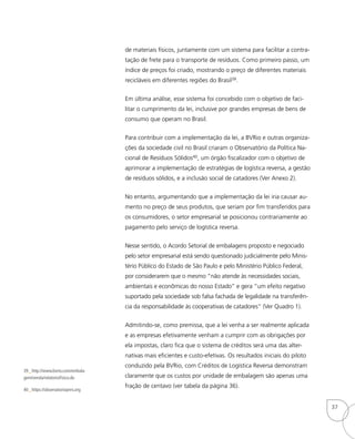 39_ http://www.bvrio.com/embala-
gem/venda/relatorioFisico.do
40_ https://observatoriopnrs.org
de materiais físicos, juntamente com um sistema para facilitar a contra-
tação de frete para o transporte de resíduos. Como primeiro passo, um
índice de preços foi criado, mostrando o preço de diferentes materiais
recicláveis em diferentes regiões do Brasil39.
Em última análise, esse sistema foi concebido com o objetivo de faci-
litar o cumprimento da lei, inclusive por grandes empresas de bens de
consumo que operam no Brasil.
Para contribuir com a implementação da lei, a BVRio e outras organiza-
ções da sociedade civil no Brasil criaram o Observatório da Política Na-
cional de Resíduos Sólidos40, um órgão fiscalizador com o objetivo de
aprimorar a implementação de estratégias de logística reversa, a gestão
de resíduos sólidos, e a inclusão social de catadores (Ver Anexo 2).
No entanto, argumentando que a implementação da lei iria causar au-
mento no preço de seus produtos, que seriam por fim transferidos para
os consumidores, o setor empresarial se posicionou contrariamente ao
pagamento pelo serviço de logística reversa.
Nesse sentido, o Acordo Setorial de embalagens proposto e negociado
pelo setor empresarial está sendo questionado judicialmente pelo Minis-
tério Público do Estado de São Paulo e pelo Ministério Público Federal,
por considerarem que o mesmo “não atende às necessidades sociais,
ambientais e econômicas do nosso Estado” e gera “um efeito negativo
suportado pela sociedade sob falsa fachada de legalidade na transferên-
cia da responsabilidade às cooperativas de catadores” (Ver Quadro 1).
Admitindo-se, como premissa, que a lei venha a ser realmente aplicada
e as empresas efetivamente venham a cumprir com as obrigações por
ela impostas, claro fica que o sistema de créditos será uma das alter-
nativas mais eficientes e custo-efetivas. Os resultados iniciais do piloto
conduzido pela BVRio, com Créditos de Logística Reversa demonstram
claramente que os custos por unidade de embalagem são apenas uma
fração de centavo (ver tabela da página 36).
37
 