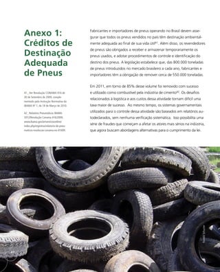 Fabricantes e importadores de pneus operando no Brasil devem asse-
gurar que todos os pneus vendidos no país têm destinação ambiental-
mente adequada ao final de sua vida útil41. Além disso, os revendedores
de pneus são obrigados a receber e armazenar temporariamente os
pneus usados, e adotar procedimentos de controle e identificação do
destino dos pneus. A legislação estabelece que, das 800.000 toneladas
de pneus introduzidos no mercado brasileiro a cada ano, fabricantes e
importadores têm a obrigação de remover cerca de 550.000 toneladas.
Em 2011, em torno de 85% desse volume foi removido com sucesso
e utilizado como combustível pela indústria de cimento42. Os desafios
relacionados à logística e aos custos dessa atividade tornam difícil uma
taxa maior de sucesso. Ao mesmo tempo, os sistemas governamentais
utilizados para o controle dessa atividade são baseados em relatórios au-
todeclarados, sem nenhuma verificação sistemática. Isso possibilita uma
série de fraudes que começam a afetar os atores mais sérios na indústria,
que agora buscam abordagens alternativas para o cumprimento da lei.
Anexo 1:
Créditos de
Destinação
Adequada
de Pneus
41_ Ver Resolução CONAMA 416 de
30 de Setembro de 2009, comple-
mentado pela Instrução Normativa do
IBAMA Nº 1, de 18 de Março de 2010.
42_ Relatório Pneumáticos IBAMA
2012/Resolução Conama 416/2009,
www.ibama.gov.br/servicosonline/
index.php/registros/relatorio-de-pneu-
maticos-resolucao-conama-no-41609.
RonaldSchuster
42
 