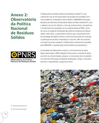 O Observatório da Política Nacional de Resíduos Sólidos45 é uma
coalizão de mais de 30 organizações de prestígio da sociedade civil e
meio acadêmico, criada pelo Instituto BVRio e ABRAMPA (Associação
Brasileira dos Membros do Ministério Público de Meio Ambiente46), com
o objetivo comum de melhorar a troca de conhecimentos, transparência
e envolvimento da sociedade civil na implementação da PNRS, servin-
do como um órgão de fiscalização das políticas brasileiras de resíduos
sólidos. Além disso, o observatório contribui para o desenvolvimento
de estratégias de logística reversa a nível nacional através da condução
e publicação de estudos comparativos no assunto, além de aumentar
a inclusão social dos catadores. O Observatório atualmente é presidido
pela ABRAMPA, e apoiado pelo Instituto BVRio (vice-presidência).
As atividades do Observatório incluem o monitoramento de ações
legais relacionadas à PNRS, Relações Institucionais e inclusão de atores,
aumento da conscientização, pesquisa, e manutenção de uma platafor-
ma online de informação (carregando publicações, artigos e noticiários
recentes, e respondendo a perguntas online).
Anexo 2:
Observatório
da Política
Nacional
de Resíduos
Sólidos
45_ https://observatoriopnrs.org
46_ http://www.abrampa.org.br
46
 