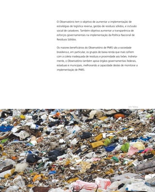 O Observatório tem o objetivo de aumentar a implementação de
estratégias de logística reversa, gestão de resíduos sólidos, e inclusão
social de catadores. Também objetiva aumentar a transparência de
esforços governamentais na implementação da Política Nacional de
Resíduos Sólidos.
Os maiores beneficiários do Observatório de PNRS são a sociedade
brasileira e, em particular, os grupos de baixa renda que mais sofrem
com a coleta inadequada de resíduos e proximidade aos lixões. Indireta-
mente, o Observatório também apoia órgãos governamentais federais,
estaduais e municipais, melhorando a capacidade destes de monitorar a
implementação de PNRS.
John Nyberg
47
 