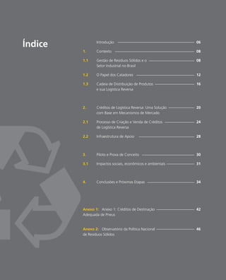 Introdução						 06
1.	Contexto						 08
1.1	 Gestão de Resíduos Sólidos e o 				 08	
	 Setor Industrial no Brasil	
1.2	 O Papel dos Catadores					 12
1.3	 Cadeia de Distribuição de Produtos			 16	
	 e sua Logística Reversa
2.	 Créditos de Logística Reversa: Uma Solução		 20
	 com Base em Mecanismos de Mercado
2.1	 Processo de Criação e Venda de Créditos			 24
	 de Logística Reversa
2.2	 Infraestrutura de Apoio					 28
3.	 Piloto e Prova de Conceito				 30
3.1	 Impactos sociais, econômicos e ambientais		 31
4.	 Conclusões e Próximas Etapas				 34
Anexo 1: Anexo 1: Créditos de Destinação			 42
Adequada de Pneus
Anexo 2: Observatório da Política Nacional			 46
de Resíduos Sólidos
Índice
 