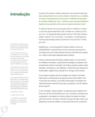 Introdução
1 _World Bank, 2012:What a waste.A
Global Review of Solid Waste Manage-
ment.Daniel HoornwegandPerinazBha-
da-Tata. March 2012, No. 15
2_ Ibid, e Abramovay, R., Speranza, J.
eC. Petitgand, 2013: Lixo zero: gestão
de resíduos sólidos para uma sociedade
mais próspera. Planeta Susten-
tável, Instituto Ethos, São Paulo 2013.
www3.ethos.org.br/wp-content/up-
loads/2013/09/Residuos-Lixo-Zero.pdf
3_ Ellen MacArthur Foundation, 2013:
Towards the Circular Economy. Oppor-
tunities for the consumer goods sector.
2013. www.ellenmacarthurfoundation.
org/business/reports/ce2013
4_ International Solid Waste Association
ISWA e UNEP, 2015: Global Waste Man-
agement Outlook 2015. United National
Environment Programme (http://www.
unep.org/ietc/Portals/136/Publications/
Waste%20Management/GWMO%20
report/GWMO%20full%20report.pdf)
5_World Bank 2012 (ibid).
6_ ISWA e UNEP 2015 (ibid).
7_ UN-HABITAT, 2010: Solid Waste
Management in the world’s cities.
Water&Sanitation in theworld’scities
2010. Malta
A gestão de resíduos sólidos representa um grande desafio glo-
bal, principalmente nos centros urbanos. Atualmente, as cidades
em todo o mundo geram em torno de 1.3 bilhões de toneladas
de resíduos sólidos por ano1, e estima-se que essa quantidade se
duplicará nos próximos vinte anos em países de baixa renda 2.
A indústria de bens de consumo gera US$ 12 trilhões em vendas
e consume aproximadamente US$ 3 trilhões em matérias primas
por ano, e é responsável pela grande maioria (75%) dos resíduos
sólidos urbanos3. Por outro lado, a reciclagem e reutilização dos
materiais descartados poderia economizar mais de US$ 1 trilhão
por ano4.
Globalmente, o custo da gestão de resíduos sólidos é acima de
US$200bilhões5, representando um ônus financeiro para governos
municipais que nem sempre possuem recursos suficientes para assegu-
rar a coleta e destinação adequada desses resíduos.
Embora os diversos tipos de resíduos sólidos possam, em sua maioria,
ser coletados e reciclados, o percentual de reciclagem em países em de-
senvolvimento ainda é muito baixo. Os resíduos restantes acabam sendo
aterrados, incinerados ou não coletados, contribuindo para impactos em
saúde pública, alagamentos, poluição do ar, da água e dos oceanos.
Outro impacto negativo da não reciclagem diz respeito a emissões
significativas e desnecessárias de gases de efeito estufa (GEEs). Para
muitos tipos de materiais, as emissões relacionadas à reciclagem são
significativamente menores do que para a produção e uso de matérias
primas virgens6.
A não reciclagem implica também na perda de oportunidades finan-
ceiras de mais de US$ 30 bilhões por ano7. Quando se considera que
a separação e reciclagem de resíduos sólidos nos países em desen-
volvimento tende a envolver e beneficiar grupos de baixa renda, esse
desperdício de oportunidades se revela particularmente condenável.
6
 
