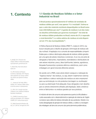 1.1 Gestão de Resíduos Sólidos e o Setor
Industrial no Brasil
O Brasil produz aproximadamente 67 milhões de toneladas de
resíduos sólidos por ano8, mas apenas 1% é reciclado9. Estima-se
que o valor dos materiais recicláveis desperdiçados no Brasil soma
mais US$3bilhões por ano10. A gestão de resíduos é um dos maio-
res desafios enfrentados por governos municipais11. Do total de
de resíduos sólidos produzidos no Brasil, menos de 3% é separado
a nível domiciliar12 e a coleta seletiva de resíduos só está disponí-
vel em 17% das municipalidades13.
A Política Nacional de Resíduos Sólidos (PNRS14), criada em 2010, visa
buscar soluções para o desafio da geração e eliminação de resíduos sóli-
dos no Brasil. A legislação cria o conceito de responsabilidades comparti-
lhadas para a coleta e destinação adequada de resíduos sólidos gerados
por uma gama de setores industriais e comerciais. A Lei cria uma série de
obrigações a fabricantes, importadores, revendedores e distribuidores de
sete setores industriais: pneus, óleos lubrificantes, baterias, agrotóxicos,
lâmpadas fluorescentes e produtos elétricos e eletrônicos, assim como
embalagens em geral (incluindo diferentes setores).
De acordo com a PNRS, esses atores devem assegurar a realização da
“logística reversa” dos resíduos, ou seja, devem implementar sistemas
para viabilizar a coleta e restituição dos resíduos ao setor empresarial
para sua reintrodução no ciclo produtivo (reciclagem ou reutilização)
ou para sua destinação final adequada. Essas obrigações criam desafios
para os setores diretamente afetados pela legislação, dado a distância
entre os fabricantes e os resíduos gerados por seus produtos.
A indústria de bens de consumo está apreensiva quanto às dificuldades e
custos associados com o desenvolvimento e operação de sistemas de ‘logísti-
ca reversa’ para coleta de resíduos derivados de seus produtos. Devido à na-
tureza desagregada da geração de resíduos sólidos, a coleta e a reciclagem
de embalagens de bens de consumo são particularmente problemáticas.
8_Abrelpe 2012: Panorama dos
resíduos sólidos no Brasil.www.abrelpe.
org.br/panorama_apresentacao.cfm
9_Waste Atlas, http://www.atlas.d-
waste.com
10_ IPEA (Instituto de Pesquisa
Econômica e Aplicada), 2010: Pesquisa
sobre pagamento por serviços ambien-
tais urbanos para gestão de resíduos
sólidos.
11_ Governo de São Paulo, ISWA e
Abrelpe, 2013: Resíduos Sólidos: Manu-
al de boas práticas no planejamento.
12_ IPEA, 2013: Situação Social das
Catadoras e dos Catadores de Material
Reciclável e Reutilizável.
13_ CEMPRE (Compromisso Empre-
sarial para Reciclagem), 2015: Relatório
CEMPRE 2015. (www.cempre.org.br).
14_ Política Nacional de Resíduos Sóli-
dos, Lei 12.305 de 2 de Agosto de 2010.
1. Contexto
8
 