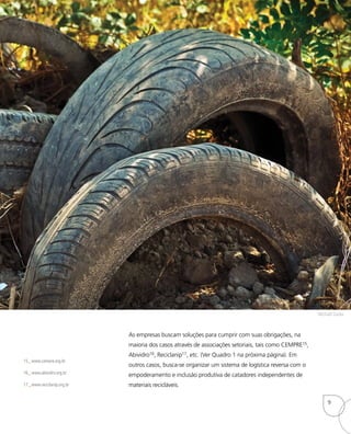 As empresas buscam soluções para cumprir com suas obrigações, na
maioria dos casos através de associações setoriais, tais como CEMPRE15,
Abividro16, Reciclanip17, etc. (Ver Quadro 1 na próxima página). Em
outros casos, busca-se organizar um sistema de logística reversa com o
empoderamento e inclusão produtiva de catadores independentes de
materiais recicláveis.
15_ www.cempre.org.br
16_ www.abividro.org.br
17_ www.reciclanip.org.br
Michael Gaida
9
 
