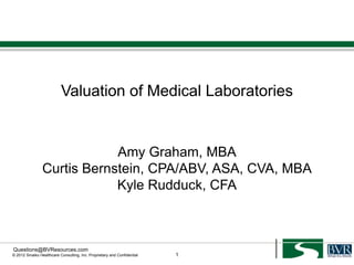 Valuation of Medical Laboratories


                            Amy Graham, MBA
                Curtis Bernstein, CPA/ABV, ASA, CVA, MBA
                            Kyle Rudduck, CFA



Questions@BVResources.com
© 2012 Sinaiko Healthcare Consulting, Inc. Proprietary and Confidential   1
 