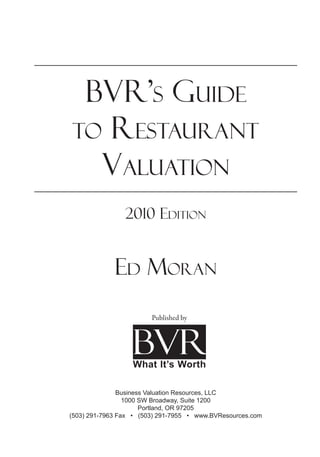 BVR’s Guide
to Restaurant
Valuation
2010 Edition
Ed Moran
Business Valuation Resources, LLC
1000 SW Broadway, Suite 1200
Portland, OR 97205
(503) 291-7963 Fax • (503) 291-7955 • www.BVResources.com
Published by
 