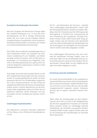 4
Europäische Haushaltsregeln überarbeiten
Nach den Vorgaben des Maastrichter Vertrags stellen
eine staatliche Defizitquote von 3 % und eine Schul-
denstandsquote von 60 % wichtige Orientierungs-
punkte dar, auch wenn sich der komplexe Überwa-
chungsmechanismus hauptsächlich auf die konjunktur-
bereinigten Defizite bezieht und ohnehin eine Vielzahl
von Ausnahmetatbeständen berücksichtigt.
Doch haben die europäischen Haushaltsregeln eine zu
hohe Komplexität erreicht. Das Handbuch der Kom-
mission („Vademecum“) zum Stabilitäts- und Wachs-
tumspakt umfasst inzwischen mehr als 200 Seiten Er-
läuterungen zur Anwendung des Regelwerks. Den-
noch ist die Bindungswirkung viel zu gering. Denn ob-
wohl das Regelwerk engmaschig ist, erlaubt es breite
Auslegungsspielräume.
Auch zeigen die bei der letzten großen Reform im Jahr
2011 eingebrachten Neuerungen nicht den erwünsch-
ten Biss. So wurde beispielsweise für Länder mit Schul-
denquoten über 60 % ein Schuldenabbau vorgeschrie-
ben und im Sanktionsverfahren mit dem Prinzip der
umgekehrten Mehrheiten die Chance auf Sanktionsbe-
schlüsse erhöht. Letzteren Mechanismus hat die Kom-
mission selber ausgehebelt, indem sie im Sinne der von
Sanktionen bedrohten Länder (Frankreich und Spa-
nien) gleich auf den Vorschlag einer Sanktion verzich-
tet hat.
Unabhängiger Haushaltswächter
Drei Maßnahmen erscheinen besonders zielführend
auf dem Weg zu einer effektiveren Haushaltsüberwa-
chung:
Die EU - und insbesondere der Euroraum – benötigt
einen unabhängigen Haushaltswächter. Hierfür wäre
der Rettungsfonds ESM ein natürlicher Kandidat. Aller-
dings wäre die Voraussetzung eine Übertragung des
Rettungsfonds in EU-Recht eine Voraussetzung, die
eine Veränderung der europäischen Verträge erfor-
derlich machen würde. Dabei müsste dafür Sorge ge-
tragen werden, dass die Institution nicht geschwächt
wird. Die strikte Konditionalität der Mittelvergabe und
die Einstimmigkeit der Mittelgeber bei Rettungsmaß-
nahmen dürften keinesfalls aufgegeben werden.
Eine unabhängigere Überwachung wäre auch inner-
halb der bestehenden Verträge möglich, wenn ein
Kommissar alleine für die Haushaltsüberwachung ver-
antwortlich gemacht würde und die Tätigkeit mit ent-
sprechenden „Chinese Walls“ von der Tätigkeit der üb-
rigen Kommissare abgegrenzt würde.
Einrichtung nationaler Stabilitätsräte
Ein zweites Konstruktionsdefizit ist die mangelnde na-
tionale Identifizierung mit dem Ziel der Haushaltsstabi-
lität in mehreren Eurostaaten. Stabile öffentliche Finan-
zen sind nicht nur zum Schutz des Euro, also der Wäh-
rungsgemeinschaft insgesamt, sondern mindestens
genauso sehr im eigenen nationalen Interesse erfor-
derlich.
Daher sollten die Vereinbarungen aus dem Fiskalver-
trag des Jahres 2012, mit dem in den Mitgliedstaaten
das Ziel eines ausgeglichenen Haushalts auf nationaler
Ebene verankert wurde, um unabhängige nationale
Stabilitätsräte, die einheitliche europaweite Mindest-
standards erfüllen müssen, ergänzt werden. Diese soll-
ten die Einhaltung der Haushaltsregeln auf nationaler
Ebene überprüfen.
 