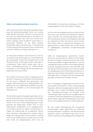 5
Stärker am Ausgabenwachstum orientieren
Bisher spielt bei der Beurteilung der Haushaltsentwick-
lung das konjunkturbereinigte Defizit eine zentrale
Rolle. Mithilfe statistischer Verfahren wird berechnet,
wie hoch der Haushaltsfehlbetrag im Verhältnis zum
Bruttoinlandsprodukt wäre, wenn eine normale Kon-
junktur vorliegen würde. Eingeführt wurde dieses an-
spruchsvolle Verfahren im Jahr 2005, nachdem
Deutschland (neben Frankreich) die 3 %-Defizithürde
in einer konjunkturell schwierigen Phase verfehlt hatte
und einer Sanktion nur knapp entgangen war.
So richtig dieser Indikator in der Theorie ist, in der Pra-
xis haben sich die Schätzungen als zu stark fehleranfäl-
lig herausgestellt. Entsprechend eingeschränkt ist die
Akzeptanz dieser Schätzungen bei den nationalen Fi-
nanzministern. Daher spricht einiges dafür, die lau-
fende Haushaltsüberwachung im Defizitverfahren
stattdessen an einer Obergrenze für das absolute Aus-
gabenwachstum auszurichten.
Der zentrale Vorzug einer solchen Ausgabengrenze ist
die hohe Transparenz für die Politik und Öffentlichkeit,
die von einem in Milliarden Euro gemessenen Limit
ausgeht. Gleichzeitig weist eine richtig gestaltete Aus-
gabengrenze eine vergleichbare Flexibilität des Staats-
haushaltes im Verhältnis zu den Schwankungen der
Konjunktur auf.
Für die Einführung einer Ausgabenregel haben sich ne-
ben der Kommission auch der deutsche Sachverständi-
genrat (in seinem jüngsten Jahresgutachten vom Sep-
tember 2017) sowie andere Expertengruppen ausge-
sprochen. Die Regierungen würden dann im Haus-
haltsverfahren Obergrenzen für ihr Ausgabenwachs-
tum erhalten, die sich am realen Trendwachstum zu-
züglich des Inflationsziels der Europäischen Zentral-
bank orientieren. Herausgerechnet würden Zinszah-
lungen, die marktgetrieben sind und damit kurzfristig
nicht von der Politik gesteuert werden können. Immer
noch würde die Ausgabengrenze damit zwar von
Schätzgrößen (Trendwachstum) abhängen, die Schät-
zungenauigkeiten wären aber deutlich niedriger.
Auf die Höhe des Ausgabenwachstums sollte sich dar-
über hinaus auch die Höhe der öffentlichen Schulden-
quote auswirken. Die Staatsschuldenquote sollte an-
ders als bislang das Defizit in dem Regelwerk die Rolle
des „fiskalischen Ankers“ übernehmen. Hoch verschul-
dete Staaten sollte ein entsprechend niedrigeres Aus-
gabenwachstum erzielen dürfen, das mit dem Bereits
im Stabilitätspakt verankerten Schuldenabbaupfad
vereinbar ist.
Sollte die Ausgabengrenze überschritten werden,
würde sich entsprechend der Zielwert für die folgen-
den Jahre verringern. Entsprechend würde eine Unter-
schreitung zusätzliche Ausgabenspielräume in den da-
rauffolgenden Jahren eröffnen. Eine andauernde Erhö-
hung des Ausgabenwachstums wäre ebenfalls mög-
lich, falls die Einnahmesituation sich strukturell verbes-
sert, beispielsweise durch höhere Steuereinnahmen in-
folge einer Steuerreform. Entsprechend wären Steuer-
senkungen auch nur erlaubt, wenn die Ausgabenstei-
gerungen entsprechend verringert würden.
Eine so festgelegte Ausgabengrenze würde im Kon-
junkturzyklus symmetrischer wirken als das bisherige
Regelwerk, denn die Ausgabengrenze bindet die Re-
gierungen auch in Zeiten sprudelnder Steuereinnah-
men. Simulationsrechnungen des Brüsseler Think-
Tanks Bruegel zeigen, dass sich eine Ausgabenregel im
Vorfeld der Finanzkrise disziplinierend auf Spanien aus-
gewirkt hätte, wegen der Schuldenkomponente hätte
sie auch das Ausgabenwachstum in Italien gedämpft.
Bei einer solchen Überarbeitung der europäischen
Haushaltsregeln sollten gleichzeitig die zahlreichen
Ausnahmeklauseln im Stabilitäts- und Wachstumspakt
gestrichen werden. Das Ergebnis wäre dann ein we-
sentlich schlankeres und praxisgerechteres Regelwerk.
 